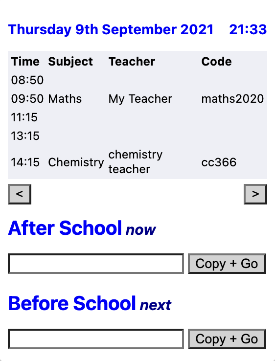 A screenshot of a small window that is taller than it is wide. At the top, the date "Thursday 9th September 2021" and time "21:33" is displayed. Below, a table is shown displaying the time, subject, teacher and code for each 1-hour period in the day. Below this are two buttons leading left and right. Below this are two sections labelled "After School (now)" and "Before School" respectively; each has an empty textbox below it an a button next to the textbox that says "Copy + Go". The colour scheme is predominantly white, with deep blue and grey accents.